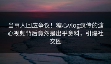 当事人回应争议！糖心vlog疯传的溏心视频背后竟然是出乎意料，引爆社交圈