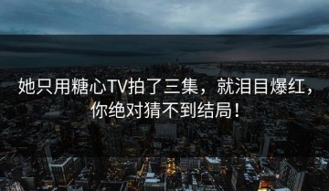 她只用糖心TV拍了三集，就泪目爆红，你绝对猜不到结局！