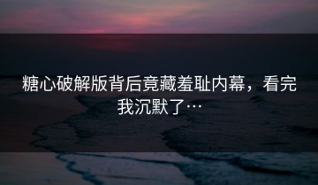 糖心破解版背后竟藏羞耻内幕，看完我沉默了…