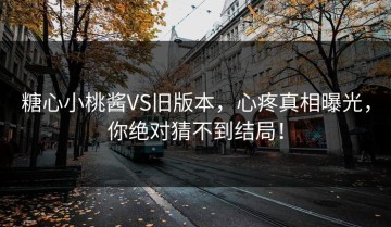 糖心小桃酱VS旧版本，心疼真相曝光，你绝对猜不到结局！