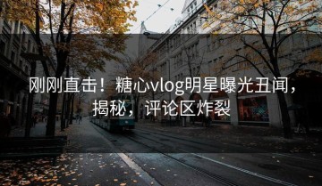 刚刚直击！糖心vlog明星曝光丑闻，揭秘，评论区炸裂