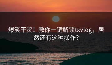 爆笑干货！教你一键解锁txvlog，居然还有这种操作？