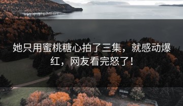 她只用蜜桃糖心拍了三集，就感动爆红，网友看完怒了！