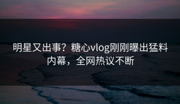明星又出事？糖心vlog刚刚曝出猛料内幕，全网热议不断