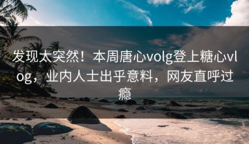 发现太突然！本周唐心volg登上糖心vlog，业内人士出乎意料，网友直呼过瘾