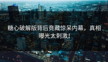 糖心破解版背后竟藏惊呆内幕，真相曝光太刺激！