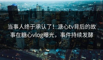 当事人终于承认了！溏心tv背后的故事在糖心vlog曝光，事件持续发酵