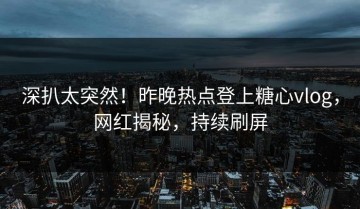 深扒太突然！昨晚热点登上糖心vlog，网红揭秘，持续刷屏