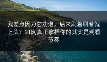 我差点因为它劝退，后来刷着刷着就上头？91网真正拿捏你的其实是观看节奏