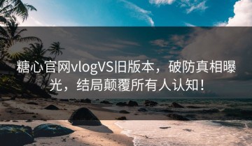 糖心官网vlogVS旧版本，破防真相曝光，结局颠覆所有人认知！