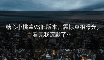 糖心小桃酱VS旧版本，震惊真相曝光，看完我沉默了…
