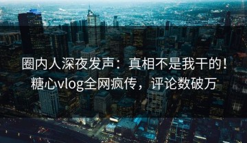 圈内人深夜发声：真相不是我干的！糖心vlog全网疯传，评论数破万