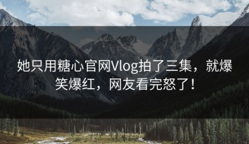 她只用糖心官网Vlog拍了三集，就爆笑爆红，网友看完怒了！