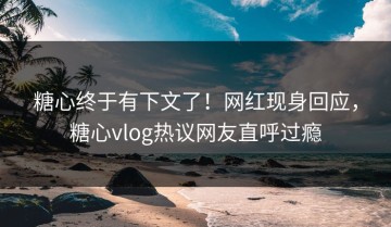 糖心终于有下文了！网红现身回应，糖心vlog热议网友直呼过瘾