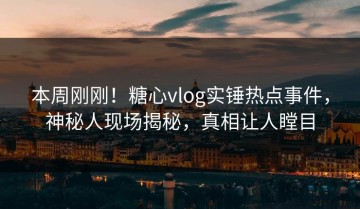 本周刚刚！糖心vlog实锤热点事件，神秘人现场揭秘，真相让人瞠目