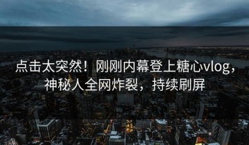 点击太突然！刚刚内幕登上糖心vlog，神秘人全网炸裂，持续刷屏