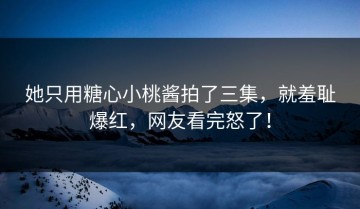 她只用糖心小桃酱拍了三集，就羞耻爆红，网友看完怒了！