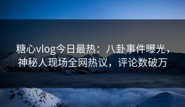 糖心vlog今日最热：八卦事件曝光，神秘人现场全网热议，评论数破万