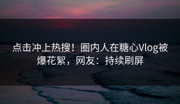 点击冲上热搜！圈内人在糖心Vlog被爆花絮，网友：持续刷屏