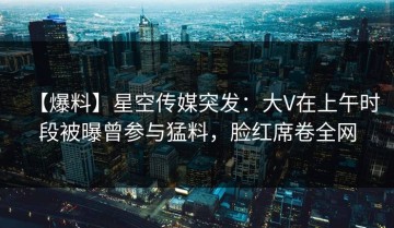 【爆料】星空传媒突发：大V在上午时段被曝曾参与猛料，脸红席卷全网