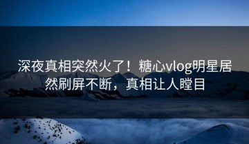 深夜真相突然火了！糖心vlog明星居然刷屏不断，真相让人瞠目