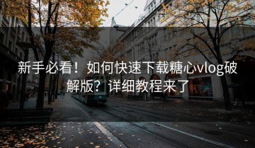 新手必看！如何快速下载糖心vlog破解版？详细教程来了