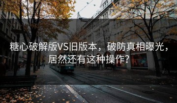 糖心破解版VS旧版本，破防真相曝光，居然还有这种操作？