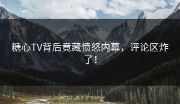 糖心TV背后竟藏愤怒内幕，评论区炸了！
