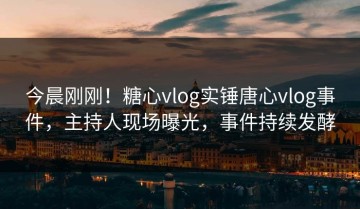 今晨刚刚！糖心vlog实锤唐心vlog事件，主持人现场曝光，事件持续发酵