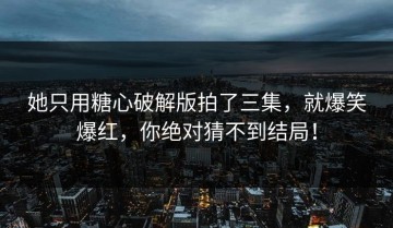 她只用糖心破解版拍了三集，就爆笑爆红，你绝对猜不到结局！