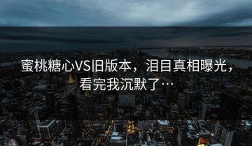 蜜桃糖心VS旧版本，泪目真相曝光，看完我沉默了…