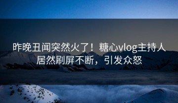 昨晚丑闻突然火了！糖心vlog主持人居然刷屏不断，引发众怒
