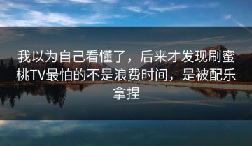 我以为自己看懂了，后来才发现刷蜜桃TV最怕的不是浪费时间，是被配乐拿捏