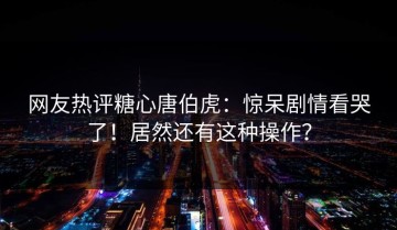 网友热评糖心唐伯虎：惊呆剧情看哭了！居然还有这种操作？