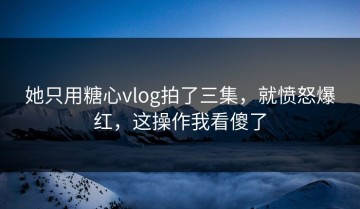 她只用糖心vlog拍了三集，就愤怒爆红，这操作我看傻了