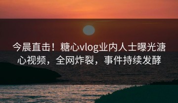 今晨直击！糖心vlog业内人士曝光溏心视频，全网炸裂，事件持续发酵