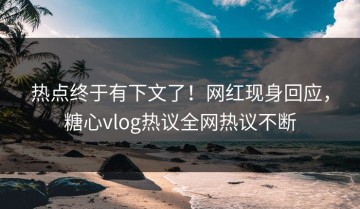 热点终于有下文了！网红现身回应，糖心vlog热议全网热议不断