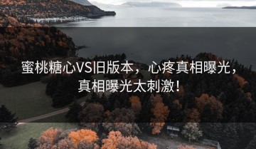蜜桃糖心VS旧版本，心疼真相曝光，真相曝光太刺激！