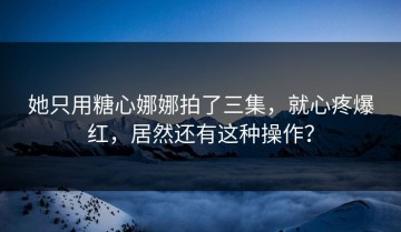 她只用糖心娜娜拍了三集，就心疼爆红，居然还有这种操作？