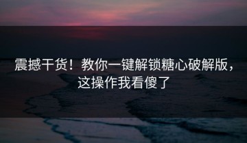 震撼干货！教你一键解锁糖心破解版，这操作我看傻了