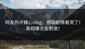网友热评糖心vlog：感动剧情看哭了！真相曝光太刺激！