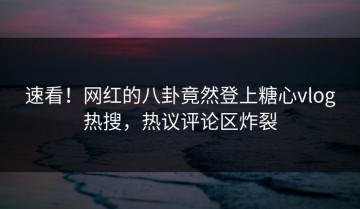 速看！网红的八卦竟然登上糖心vlog热搜，热议评论区炸裂