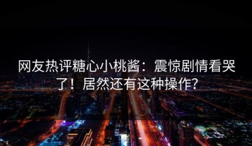 网友热评糖心小桃酱：震惊剧情看哭了！居然还有这种操作？