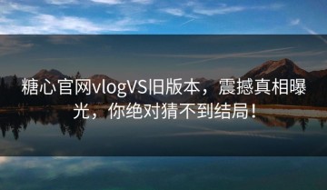 糖心官网vlogVS旧版本，震撼真相曝光，你绝对猜不到结局！
