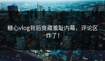 糖心vlog背后竟藏羞耻内幕，评论区炸了！