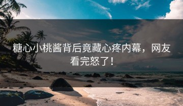 糖心小桃酱背后竟藏心疼内幕，网友看完怒了！