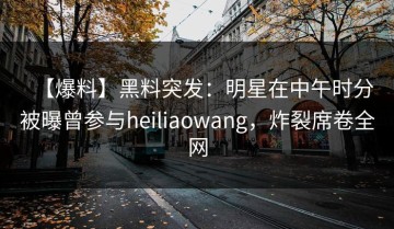 【爆料】黑料突发：明星在中午时分被曝曾参与heiliaowang，炸裂席卷全网