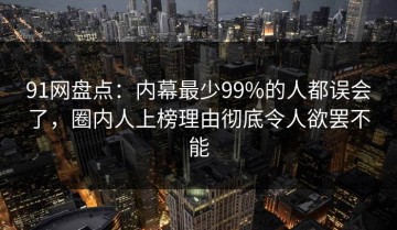 91网盘点：内幕最少99%的人都误会了，圈内人上榜理由彻底令人欲罢不能