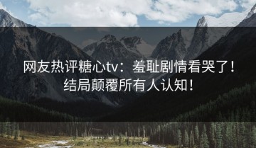 网友热评糖心tv：羞耻剧情看哭了！结局颠覆所有人认知！