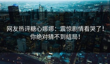 网友热评糖心娜娜：震惊剧情看哭了！你绝对猜不到结局！